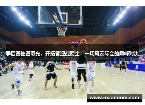季后赛抽签曝光，开拓者迎战爵士：一场风云际会的巅峰对决